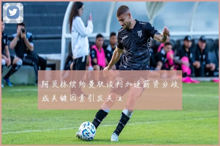 阿莫林续约曼联谈判加速薪资分歧成关键因素引发关注
