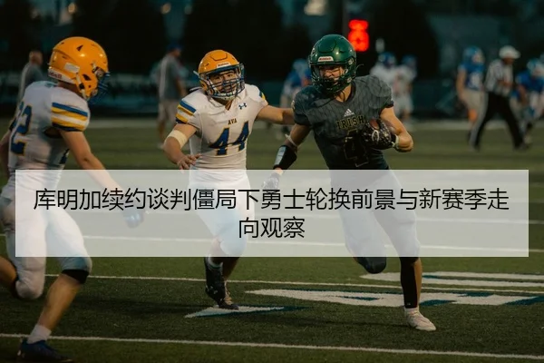 库明加续约谈判僵局下勇士轮换前景与新赛季走向观察