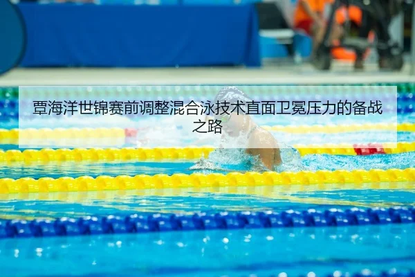 覃海洋世锦赛前调整混合泳技术直面卫冕压力的备战之路