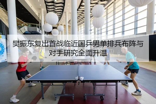 樊振东复出首战临近国乒男单排兵布阵与对手研究全面升温