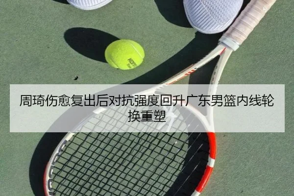 周琦伤愈复出后对抗强度回升广东男篮内线轮换重塑